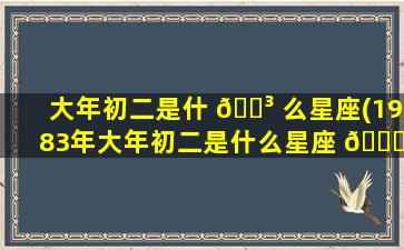 大年初二是什 🌳 么星座(1983年大年初二是什么星座 🐎 )